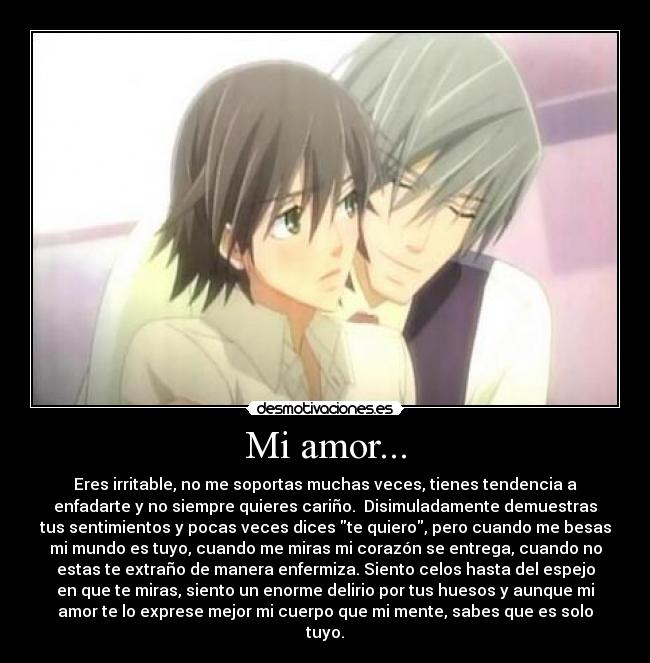 Mi amor... - Eres irritable, no me soportas muchas veces, tienes tendencia a
enfadarte y no siempre quieres cariño. Disimuladamente demuestras
tus sentimientos y pocas veces dices te quiero, pero cuando me besas
mi mundo es tuyo, cuando me miras mi corazón se entrega, cuando no
estas te extraño de manera enfermiza. Siento celos hasta del espejo
en que te miras, siento un enorme delirio por tus huesos y aunque mi
amor te lo exprese mejor mi cuerpo que mi mente, sabes que es solo
tuyo.