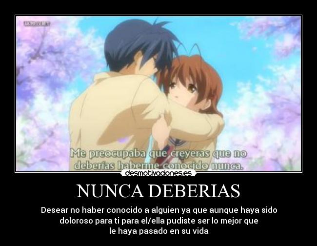 NUNCA DEBERIAS - Desear no haber conocido a alguien ya que aunque haya sido
doloroso para ti para el/ella pudiste ser lo mejor que
le haya pasado en su vida