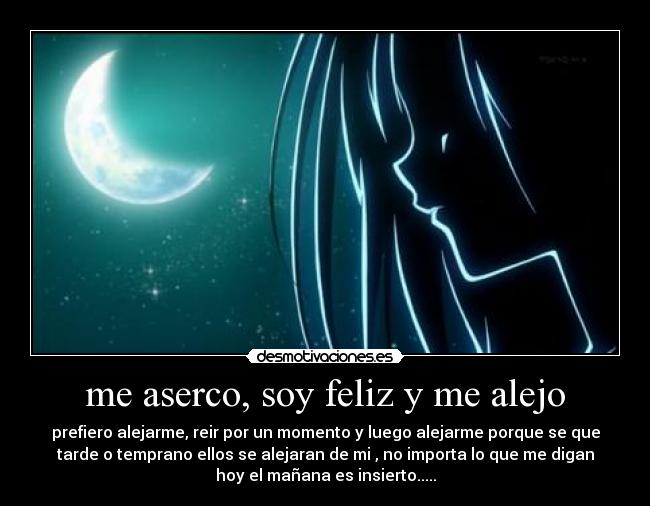 me aserco, soy feliz y me alejo - prefiero alejarme, reir por un momento y luego alejarme porque se que
tarde o temprano ellos se alejaran de mi , no importa lo que me digan
hoy el mañana es insierto.....