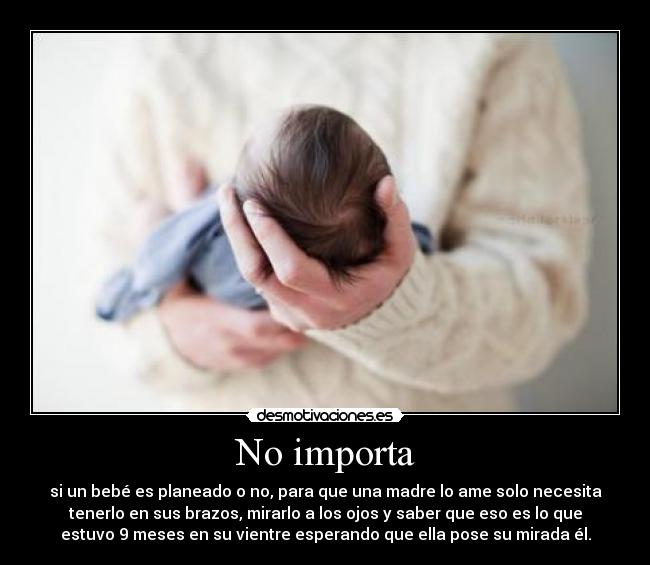 No importa - si un bebé es planeado o no, para que una madre lo ame solo necesita
tenerlo en sus brazos, mirarlo a los ojos y saber que eso es lo que
estuvo 9 meses en su vientre esperando que ella pose su mirada él.