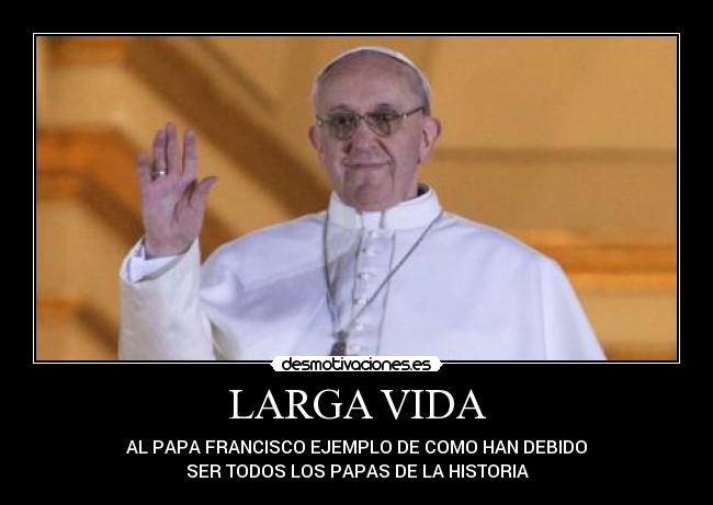 LARGA VIDA - AL PAPA FRANCISCO EJEMPLO DE COMO HAN DEBIDO
SER TODOS LOS PAPAS DE LA HISTORIA