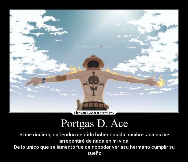 Portgas D. Ace - Si me rindiera, no tendría sentido haber nacido hombre. Jamás me
arrepentiré de nada en mi vida.
De lo unico que se lamento fue de nopoder ver asu hermano cumplir su
sueño