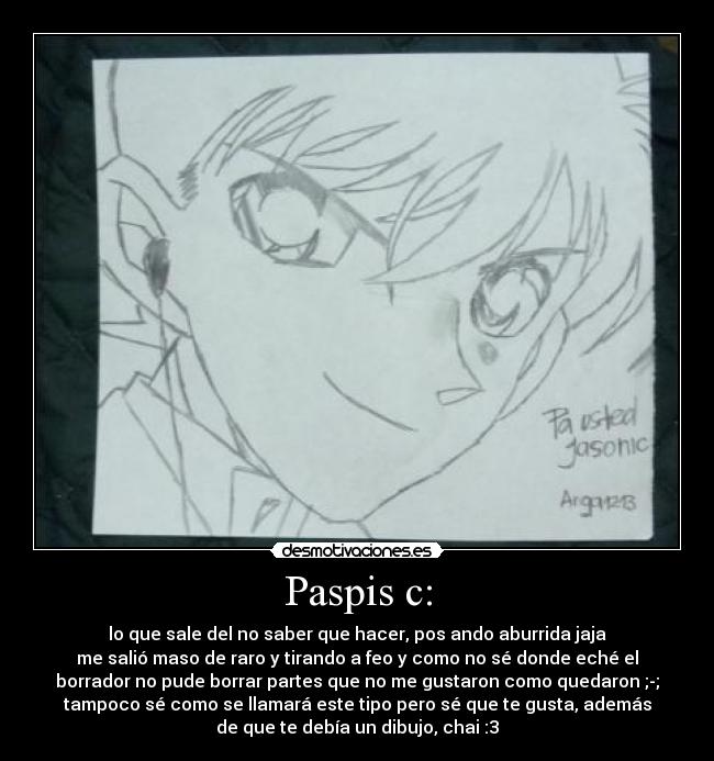 Paspis c: - lo que sale del no saber que hacer, pos ando aburrida jaja
me salió maso de raro y tirando a feo y como no sé donde eché el
borrador no pude borrar partes que no me gustaron como quedaron ;-;
tampoco sé como se llamará este tipo pero sé que te gusta, además
de que te debía un dibujo, chai :3