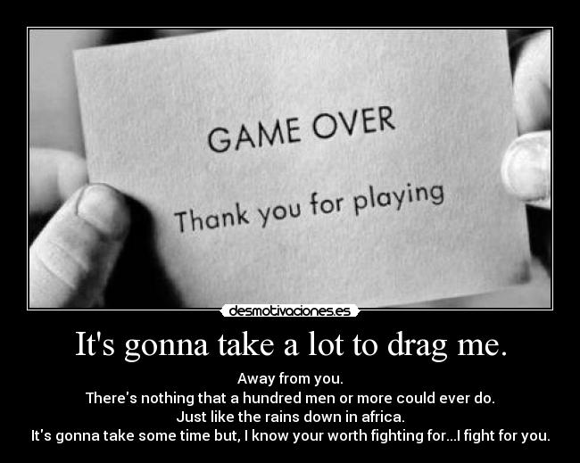 Its gonna take a lot to drag me. - Away from you.
Theres nothing that a hundred men or more could ever do.
Just like the rains down in africa.
Its gonna take some time but, I know your worth fighting for...I fight for you.