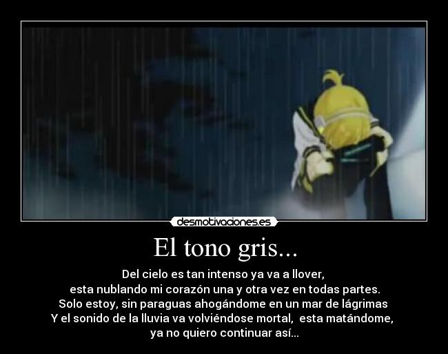 El tono gris... - Del cielo es tan intenso ya va a llover,
esta nublando mi corazón una y otra vez en todas partes.
Solo estoy, sin paraguas ahogándome en un mar de lágrimas
Y el sonido de la lluvia va volviéndose mortal, esta matándome,
ya no quiero continuar así...