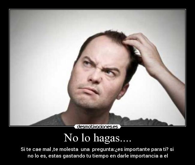 No lo hagas.... - Si te cae mal ,te molesta  una  pregunta:¿es importante para ti? si 
no lo es, estas gastando tu tiempo en darle importancia a el