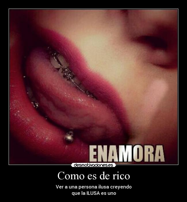 Como es de rico - Ver a una persona ilusa creyendo
que la ILUSA es uno