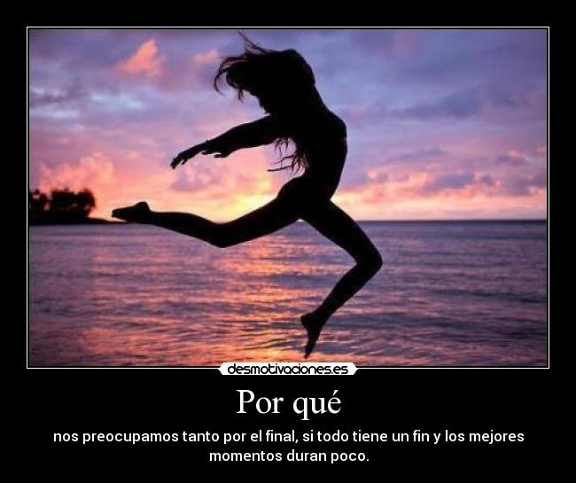 Por qué - nos preocupamos tanto por el final, si todo tiene un fin y los mejores
momentos duran poco.