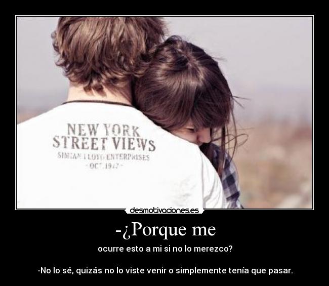 -¿Porque me - ocurre esto a mi si no lo merezco?
-No lo sé, quizás no lo viste venir o simplemente tenía que pasar.