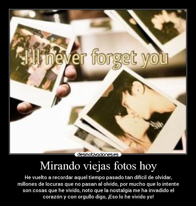 Mirando viejas fotos hoy - He vuelto a recordar aquel tiempo pasado tan difícil de olvidar,
millones de locuras que no pasan al olvido, por mucho que lo intente
son cosas que he vivido, noto que la nostalgia me ha invadido el
corazón y con orgullo digo, ¡Eso lo he vivido yo!