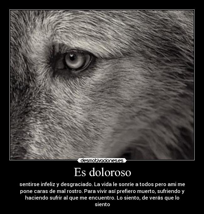 Es doloroso - sentirse infeliz y desgraciado. La vida le sonríe a todos pero ami me
pone caras de mal rostro. Para vivir así prefiero muerto, sufriendo y
haciendo sufrir al que me encuentro. Lo siento, de verás que lo
siento