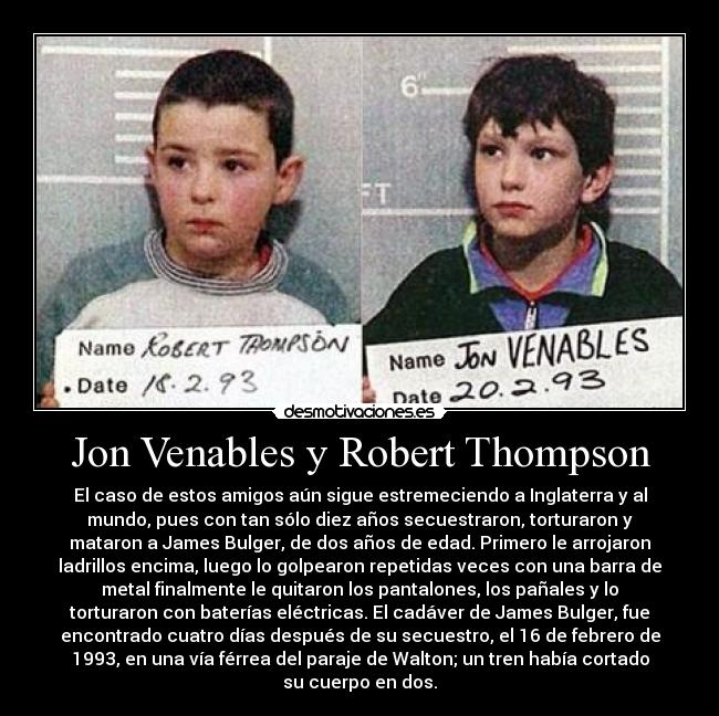 Jon Venables y Robert Thompson - El caso de estos amigos aún sigue estremeciendo a Inglaterra y al
mundo, pues con tan sólo diez años secuestraron, torturaron y
mataron a James Bulger, de dos años de edad. Primero le arrojaron
ladrillos encima, luego lo golpearon repetidas veces con una barra de
metal finalmente le quitaron los pantalones, los pañales y lo
torturaron con baterías eléctricas. El cadáver de James Bulger, fue
encontrado cuatro días después de su secuestro, el 16 de febrero de
1993, en una vía férrea del paraje de Walton; un tren había cortado
su cuerpo en dos.