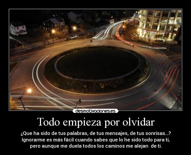 Todo empieza por olvidar - ¿Que ha sido de tus palabras, de tus mensajes, de tus sonrisas...?
Ignorarme es más fácil cuando sabes que lo he sido todo para ti,
pero aunque me duela todos los caminos me alejan de ti.