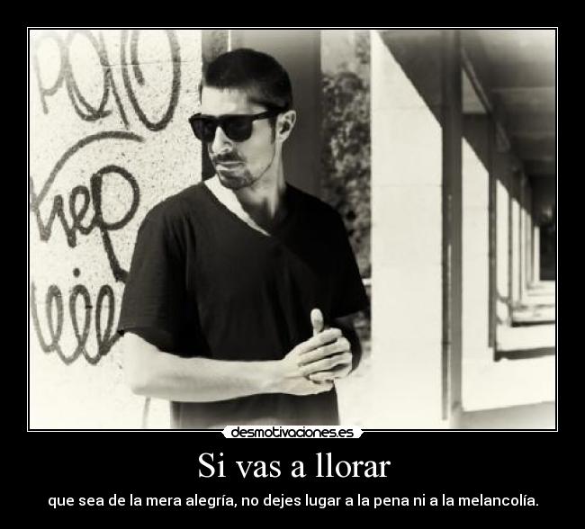 Si vas a llorar - que sea de la mera alegría, no dejes lugar a la pena ni a la melancolía.