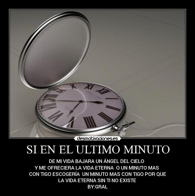 SI EN EL ULTIMO MINUTO - DE MI VIDA BAJARA UN ÁNGEL DEL CIELO
Y ME OFRECIERA LA VIDA ETERNA O UN MINUTO MAS
CON TIGO ESCOGERÍA UN MINUTO MAS CON TIGO POR QUE
LA VIDA ETERNA SIN TI NO EXISTE
BY:GRAL