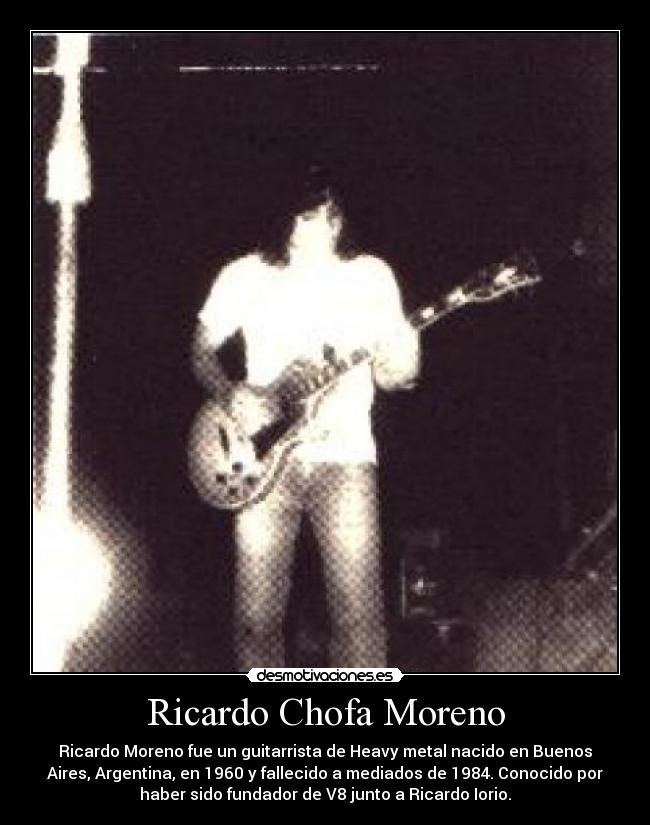 Ricardo Chofa Moreno - Ricardo Moreno fue un guitarrista de Heavy metal nacido en Buenos
Aires, Argentina, en 1960 y fallecido a mediados de 1984. Conocido por
haber sido fundador de V8 junto a Ricardo Iorio.