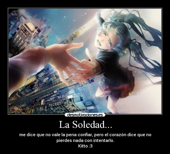 La Soledad... - me dice que no vale la pena confiar, pero el corazón dice que no
pierdes nada con intentarlo.
Kitto :3