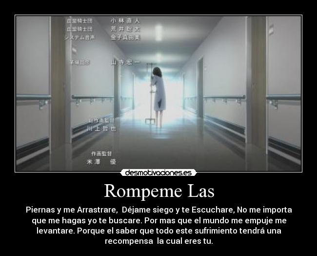 Rompeme Las - Piernas y me Arrastrare, Déjame siego y te Escuchare, No me importa
que me hagas yo te buscare. Por mas que el mundo me empuje me
levantare. Porque el saber que todo este sufrimiento tendrá una
recompensa la cual eres tu.