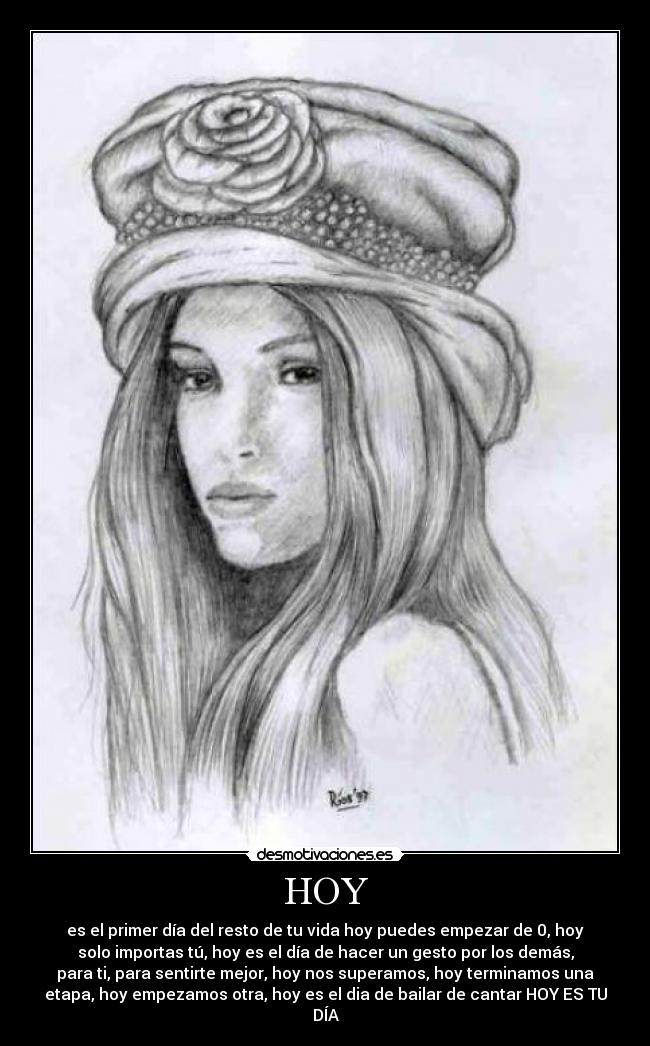 HOY - es el primer día del resto de tu vida hoy puedes empezar de 0, hoy
solo importas tú, hoy es el día de hacer un gesto por los demás,
para ti, para sentirte mejor, hoy nos superamos, hoy terminamos una
etapa, hoy empezamos otra, hoy es el dia de bailar de cantar HOY ES TU
DÍA