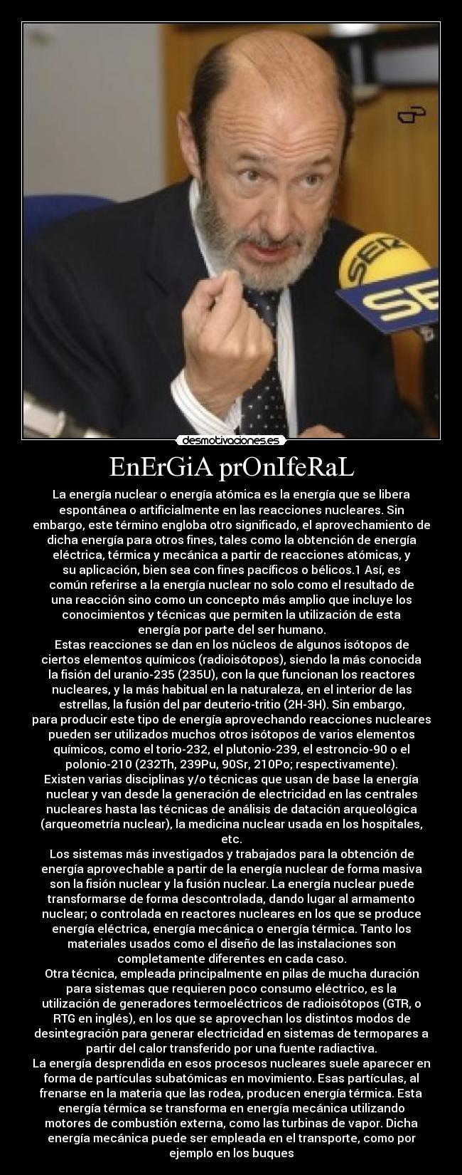 EnErGiA prOnIfeRaL - La energía nuclear o energía atómica es la energía que se libera
espontánea o artificialmente en las reacciones nucleares. Sin
embargo, este término engloba otro significado, el aprovechamiento de
dicha energía para otros fines, tales como la obtención de energía
eléctrica, térmica y mecánica a partir de reacciones atómicas, y
su aplicación, bien sea con fines pacíficos o bélicos.1 Así, es
común referirse a la energía nuclear no solo como el resultado de
una reacción sino como un concepto más amplio que incluye los
conocimientos y técnicas que permiten la utilización de esta
energía por parte del ser humano.
Estas reacciones se dan en los núcleos de algunos isótopos de
ciertos elementos químicos (radioisótopos), siendo la más conocida
la fisión del uranio-235 (235U), con la que funcionan los reactores
nucleares, y la más habitual en la naturaleza, en el interior de las
estrellas, la fusión del par deuterio-tritio (2H-3H). Sin embargo,
para producir este tipo de energía aprovechando reacciones nucleares
pueden ser utilizados muchos otros isótopos de varios elementos
químicos, como el torio-232, el plutonio-239, el estroncio-90 o el
polonio-210 (232Th, 239Pu, 90Sr, 210Po; respectivamente).
Existen varias disciplinas y/o técnicas que usan de base la energía
nuclear y van desde la generación de electricidad en las centrales
nucleares hasta las técnicas de análisis de datación arqueológica
(arqueometría nuclear), la medicina nuclear usada en los hospitales,
etc.
Los sistemas más investigados y trabajados para la obtención de
energía aprovechable a partir de la energía nuclear de forma masiva
son la fisión nuclear y la fusión nuclear. La energía nuclear puede
transformarse de forma descontrolada, dando lugar al armamento
nuclear; o controlada en reactores nucleares en los que se produce
energía eléctrica, energía mecánica o energía térmica. Tanto los
materiales usados como el diseño de las instalaciones son
completamente diferentes en cada caso.
Otra técnica, empleada principalmente en pilas de mucha duración
para sistemas que requieren poco consumo eléctrico, es la
utilización de generadores termoeléctricos de radioisótopos (GTR, o
RTG en inglés), en los que se aprovechan los distintos modos de
desintegración para generar electricidad en sistemas de termopares a
partir del calor transferido por una fuente radiactiva.
La energía desprendida en esos procesos nucleares suele aparecer en
forma de partículas subatómicas en movimiento. Esas partículas, al
frenarse en la materia que las rodea, producen energía térmica. Esta
energía térmica se transforma en energía mecánica utilizando
motores de combustión externa, como las turbinas de vapor. Dicha
energía mecánica puede ser empleada en el transporte, como por
ejemplo en los buques