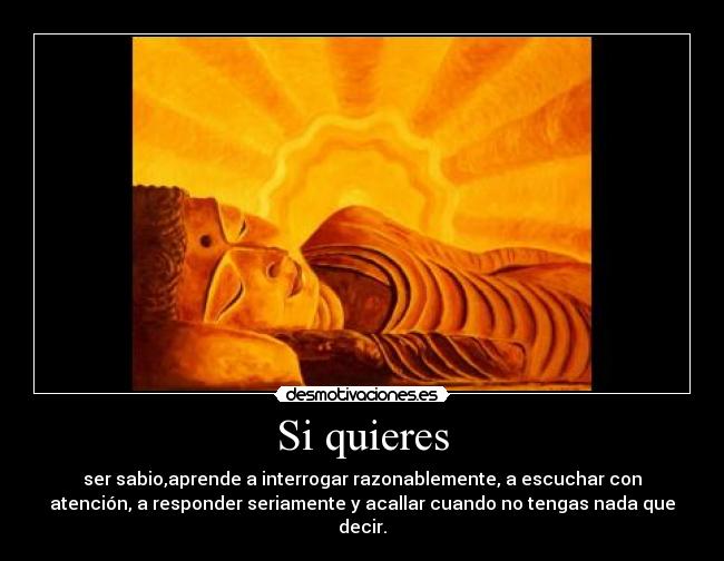 Si quieres - ser sabio,aprende a interrogar razonablemente, a escuchar con
atención, a responder seriamente y acallar cuando no tengas nada que
decir.