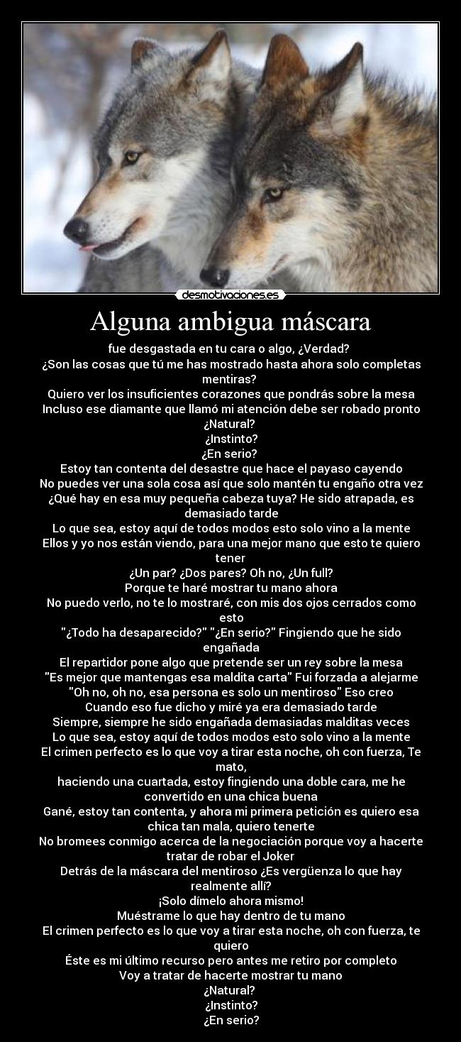 Alguna ambigua máscara - fue desgastada en tu cara o algo, ¿Verdad?
¿Son las cosas que tú me has mostrado hasta ahora solo completas
mentiras?
Quiero ver los insuficientes corazones que pondrás sobre la mesa
Incluso ese diamante que llamó mi atención debe ser robado pronto
¿Natural?
¿Instinto?
¿En serio?
Estoy tan contenta del desastre que hace el payaso cayendo
No puedes ver una sola cosa así que solo mantén tu engaño otra vez
¿Qué hay en esa muy pequeña cabeza tuya? He sido atrapada, es
demasiado tarde
Lo que sea, estoy aquí de todos modos esto solo vino a la mente
Ellos y yo nos están viendo, para una mejor mano que esto te quiero
tener
¿Un par? ¿Dos pares? Oh no, ¿Un full?
Porque te haré mostrar tu mano ahora
No puedo verlo, no te lo mostraré, con mis dos ojos cerrados como
esto
¿Todo ha desaparecido? ¿En serio? Fingiendo que he sido
engañada
El repartidor pone algo que pretende ser un rey sobre la mesa
Es mejor que mantengas esa maldita carta Fui forzada a alejarme
Oh no, oh no, esa persona es solo un mentiroso Eso creo
Cuando eso fue dicho y miré ya era demasiado tarde
Siempre, siempre he sido engañada demasiadas malditas veces
Lo que sea, estoy aquí de todos modos esto solo vino a la mente
El crimen perfecto es lo que voy a tirar esta noche, oh con fuerza, Te
mato,
haciendo una cuartada, estoy fingiendo una doble cara, me he
convertido en una chica buena
Gané, estoy tan contenta, y ahora mi primera petición es quiero esa
chica tan mala, quiero tenerte
No bromees conmigo acerca de la negociación porque voy a hacerte
tratar de robar el Joker
Detrás de la máscara del mentiroso ¿Es vergüenza lo que hay
realmente allí?
¡Solo dímelo ahora mismo!
Muéstrame lo que hay dentro de tu mano
El crimen perfecto es lo que voy a tirar esta noche, oh con fuerza, te
quiero
Éste es mi último recurso pero antes me retiro por completo
Voy a tratar de hacerte mostrar tu mano
¿Natural?
¿Instinto?
¿En serio?
