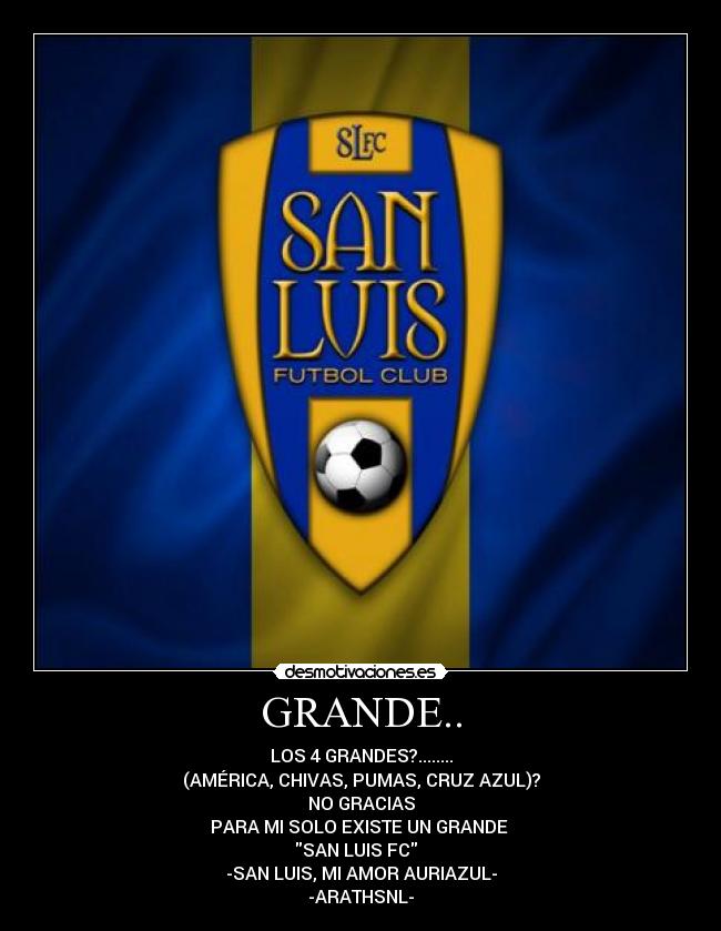 GRANDE.. - LOS 4 GRANDES?........
(AMÉRICA, CHIVAS, PUMAS, CRUZ AZUL)?
NO GRACIAS
PARA MI SOLO EXISTE UN GRANDE 
SAN LUIS FC  
-SAN LUIS, MI AMOR AURIAZUL-
-ARATHSNL-