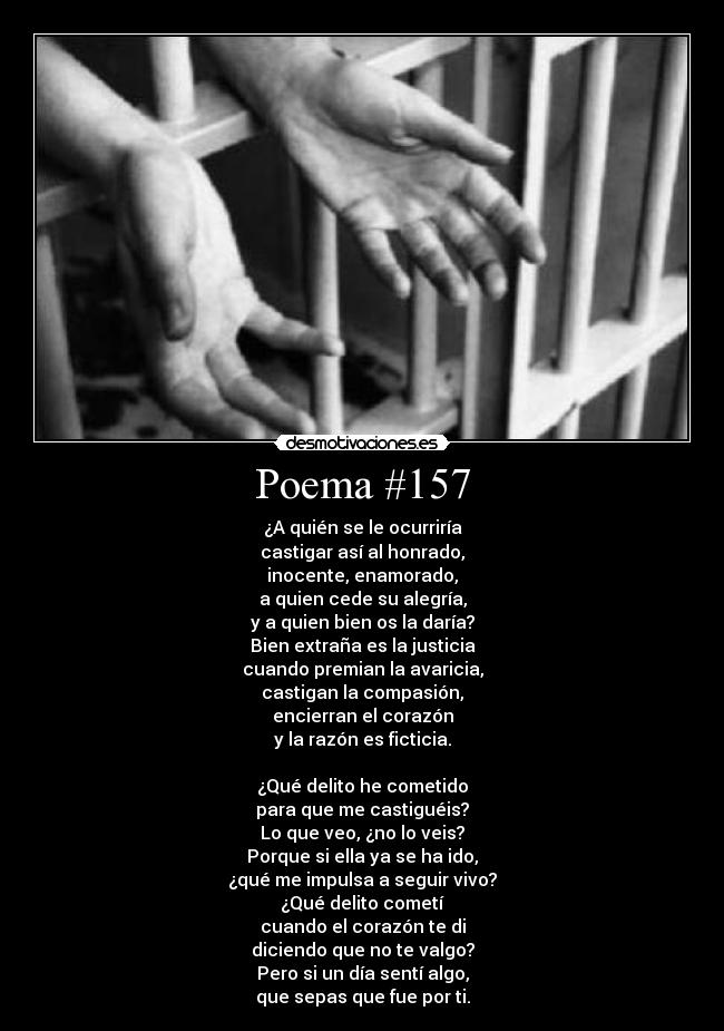 Poema #157 - ¿A quién se le ocurriría
castigar así al honrado,
inocente, enamorado,
a quien cede su alegría,
y a quien bien os la daría?
Bien extraña es la justicia
cuando premian la avaricia,
castigan la compasión,
encierran el corazón
y la razón es ficticia.

¿Qué delito he cometido
para que me castiguéis?
Lo que veo, ¿no lo veis?
Porque si ella ya se ha ido,
¿qué me impulsa a seguir vivo?
¿Qué delito cometí
cuando el corazón te di
diciendo que no te valgo?
Pero si un día sentí algo,
que sepas que fue por ti.