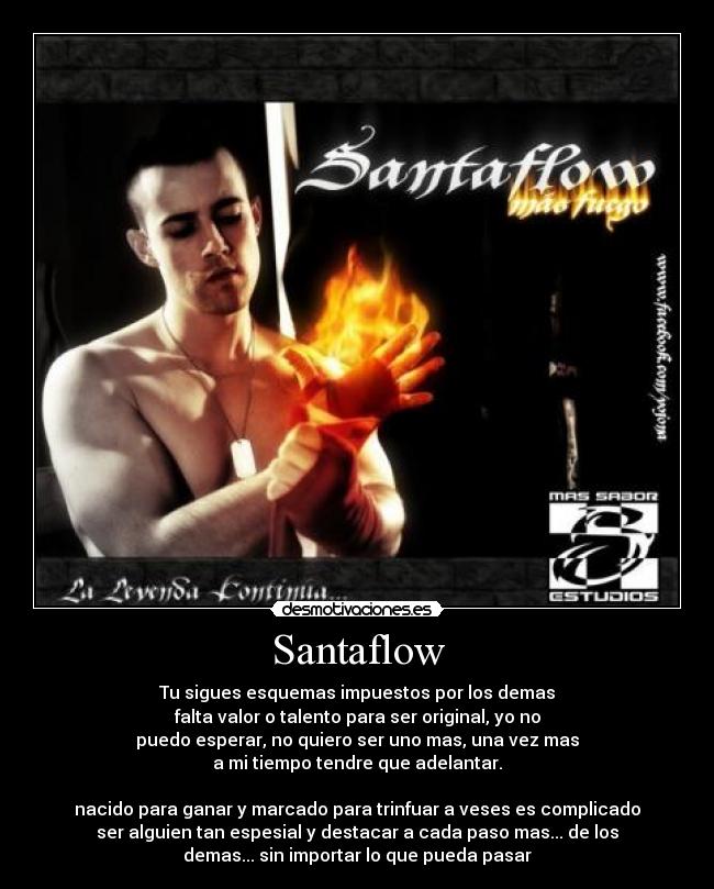Santaflow - Tu sigues esquemas impuestos por los demas
falta valor o talento para ser original, yo no
puedo esperar, no quiero ser uno mas, una vez mas
a mi tiempo tendre que adelantar.

nacido para ganar y marcado para trinfuar a veses es complicado
ser alguien tan espesial y destacar a cada paso mas... de los
demas... sin importar lo que pueda pasar