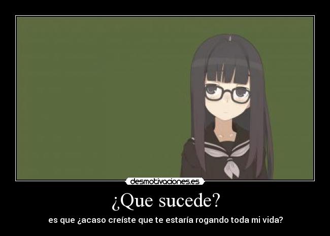 ¿Que sucede? - es que ¿acaso creíste que te estaría rogando toda mi vida?