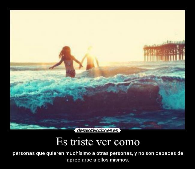 Es triste ver como - personas que quieren muchísimo a otras personas, y no son capaces de
apreciarse a ellos mismos.