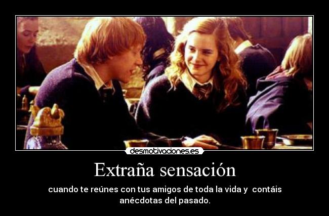 Extraña sensación - cuando te reúnes con tus amigos de toda la vida y contáis anécdotas del pasado.