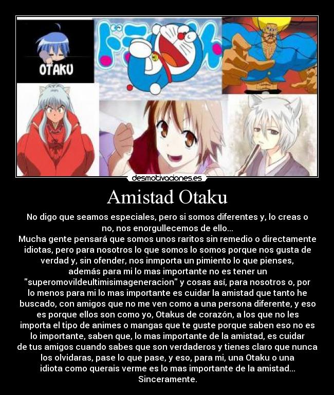 Amistad Otaku - No digo que seamos especiales, pero si somos diferentes y, lo creas o
no, nos enorgullecemos de ello...
Mucha gente pensará que somos unos raritos sin remedio o directamente
idiotas, pero para nosotros lo que somos lo somos porque nos gusta de
verdad y, sin ofender, nos inmporta un pimiento lo que pienses,
además para mi lo mas importante no es tener un
superomovildeultimisimageneracion y cosas así, para nosotros o, por
lo menos para mi lo mas importante es cuidar la amistad que tanto he
buscado, con amigos que no me ven como a una persona diferente, y eso
es porque ellos son como yo, Otakus de corazón, a los que no les
importa el tipo de animes o mangas que te guste porque saben eso no es
lo importante, saben que, lo mas importante de la amistad, es cuidar
de tus amigos cuando sabes que son verdaderos y tienes claro que nunca
los olvidaras, pase lo que pase, y eso, para mi, una Otaku o una
idiota como querais verme es lo mas importante de la amistad...
Sinceramente.