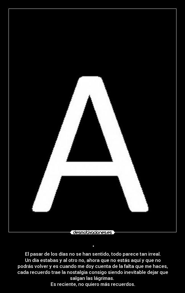 . - El pasar de los días no se han sentido, todo parece tan irreal.
Un día estabas y al otro no, ahora que no estás aquí y que no
podrás volver y es cuando me doy cuenta de la falta que me haces,
cada recuerdo trae la nostalgia consigo siendo inevitable dejar que
salgan las lágrimas.
Es reciente, no quiero más recuerdos.