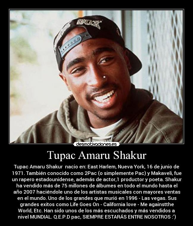 Tupac Amaru Shakur - Tupac Amaru Shakur  nacio en: East Harlem, Nueva York, 16 de junio de
1971. También conocido como 2Pac (o simplemente Pac) y Makaveli, fue
un rapero estadounidense, además de actor,1 productor y poeta. Shakur
ha vendido más de 75 millones de álbumes en todo el mundo hasta el
año 2007 haciéndole uno de los artistas musicales con mayores ventas
en el mundo. Uno de los grandes que murió en 1996 - Las vegas. Sus
grandes exitos como Life Goes On - California love - Me againstthe
World, Etc. Han sido unos de los más escuchados y más vendidos a
nivel MUNDIAL. Q.E.P.D pac, SIEMPRE ESTARÁS ENTRE NOSOTROS :)