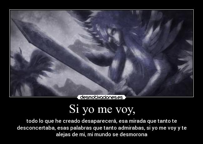 Si yo me voy, - todo lo que he creado desaparecerá, esa mirada que tanto te
desconcertaba, esas palabras que tanto admirabas, si yo me voy y te
alejas de mi, mi mundo se desmorona