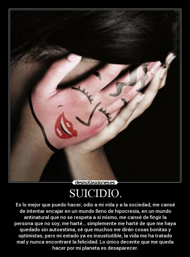 SUICIDIO. - Es lo mejor que puedo hacer, odio a mi vida y a la sociedad, me cansé
de intentar encajar en un mundo lleno de hipocresía, en un mundo
antinatural que no se respeta a sí mismo, me cansé de fingir la
persona que no soy, me harté... simplemente me harté de que me haya
quedado sin autoestima, sé que muchos me dirán cosas bonitas y
optimistas, pero mi estado ya es insustiutible, la vida me ha tratado
mal y nunca encontraré la felicidad. Lo único decente que me queda
hacer por mi planeta es desaparecer.