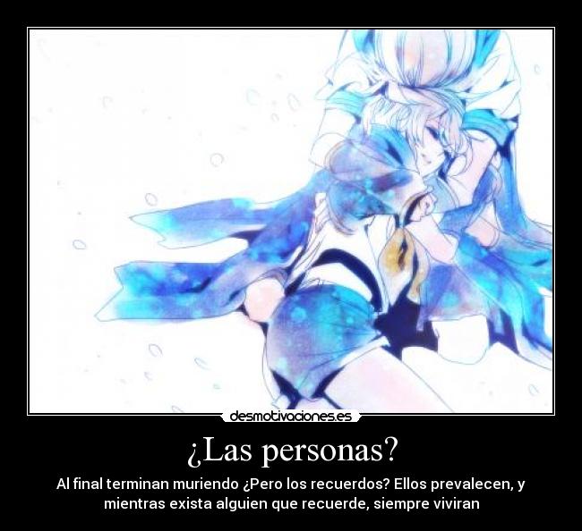 ¿Las personas? - Al final terminan muriendo ¿Pero los recuerdos? Ellos prevalecen, y
mientras exista alguien que recuerde, siempre viviran