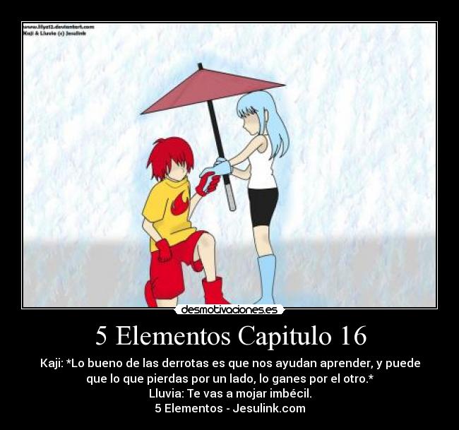5 Elementos Capitulo 16 - Kaji: *Lo bueno de las derrotas es que nos ayudan aprender, y puede
que lo que pierdas por un lado, lo ganes por el otro.*
Lluvia: Te vas a mojar imbécil.
5 Elementos - Jesulink.com