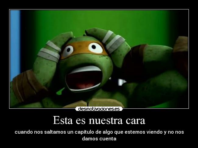 Esta es nuestra cara - cuando nos saltamos un capítulo de algo que estemos viendo y no nos damos cuenta