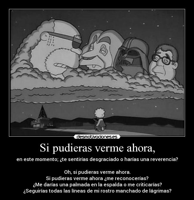 Si pudieras verme ahora, - en este momento; ¿te sentirías desgraciado o harías una reverencia?
Oh, si pudieras verme ahora.
Si pudieras verme ahora ¿me reconocerías?
¿Me darías una palmada en la espalda o me criticarías?
¿Seguirías todas las líneas de mi rostro manchado de lágrimas?