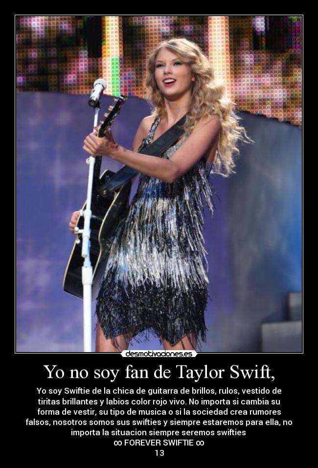 Yo no soy fan de Taylor Swift, - Yo soy Swiftie de la chica de guitarra de brillos, rulos, vestido de
tiritas brillantes y labios color rojo vivo. No importa si cambia su
forma de vestir, su tipo de musica o si la sociedad crea rumores
falsos, nosotros somos sus swifties y siempre estaremos para ella, no
importa la situacion siempre seremos swifties 
∞ FOREVER SWIFTIE ∞
13