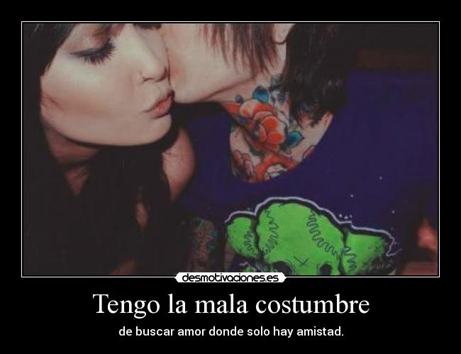 Tengo la mala costumbre - de buscar amor donde solo hay amistad.