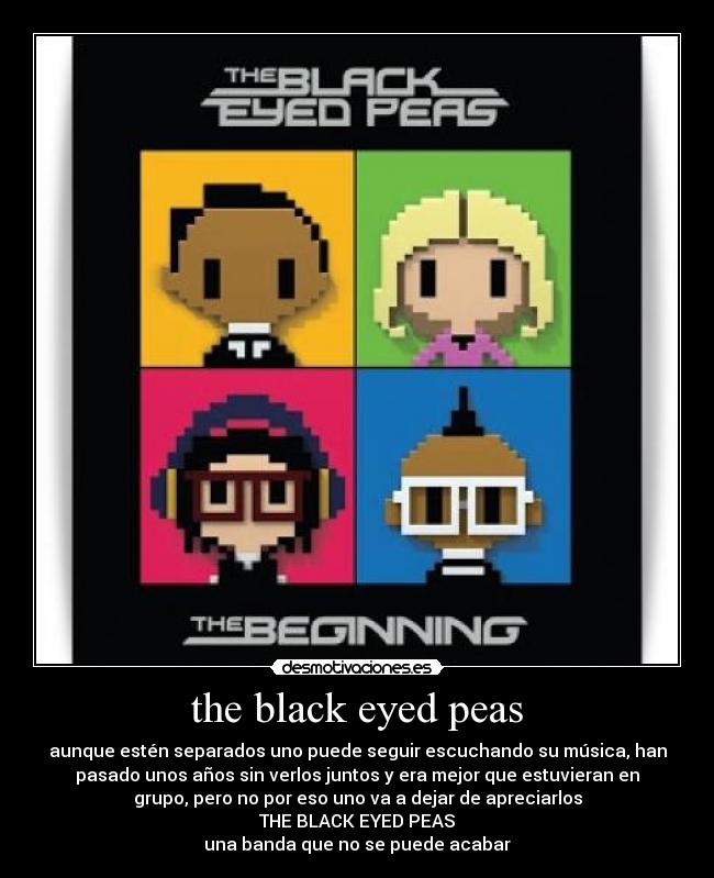 the black eyed peas - aunque estén separados uno puede seguir escuchando su música, han
pasado unos años sin verlos juntos y era mejor que estuvieran en
grupo, pero no por eso uno va a dejar de apreciarlos
THE BLACK EYED PEAS
una banda que no se puede acabar