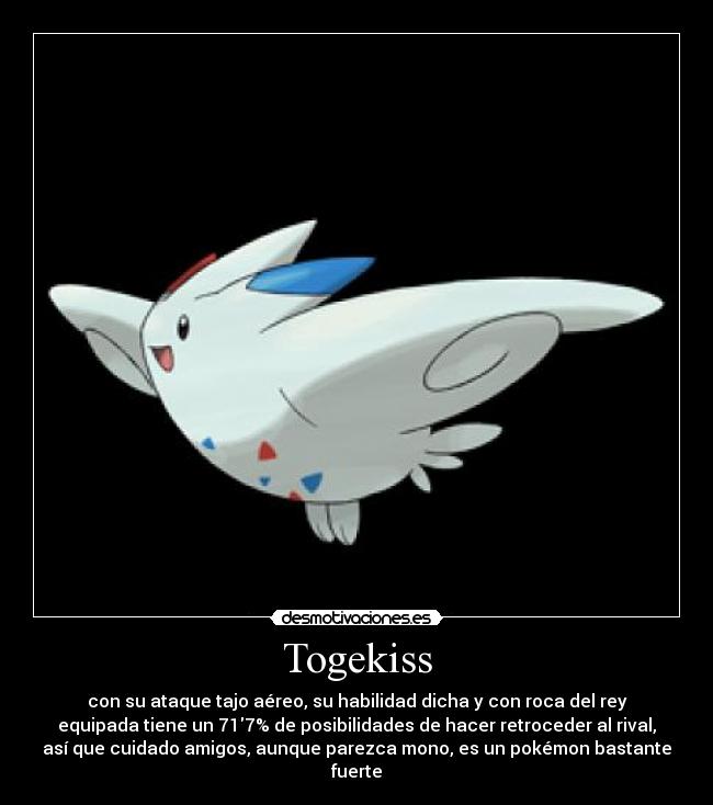 Togekiss - con su ataque tajo aéreo, su habilidad dicha y con roca del rey
equipada tiene un 717% de posibilidades de hacer retroceder al rival,
así que cuidado amigos, aunque parezca mono, es un pokémon bastante
fuerte