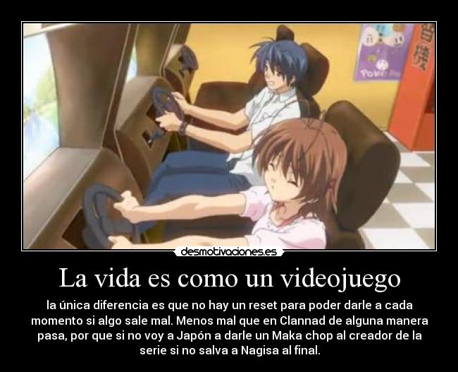 La vida es como un videojuego - la única diferencia es que no hay un reset para poder darle a cada
momento si algo sale mal. Menos mal que en Clannad de alguna manera
pasa, por que si no voy a Japón a darle un Maka chop al creador de la
serie si no salva a Nagisa al final.