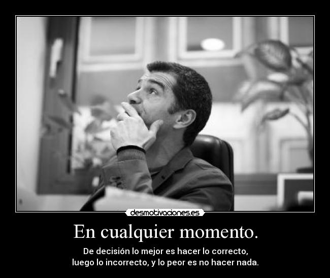 En cualquier momento. - De decisión lo mejor es hacer lo correcto,
luego lo incorrecto, y lo peor es no hacer nada.