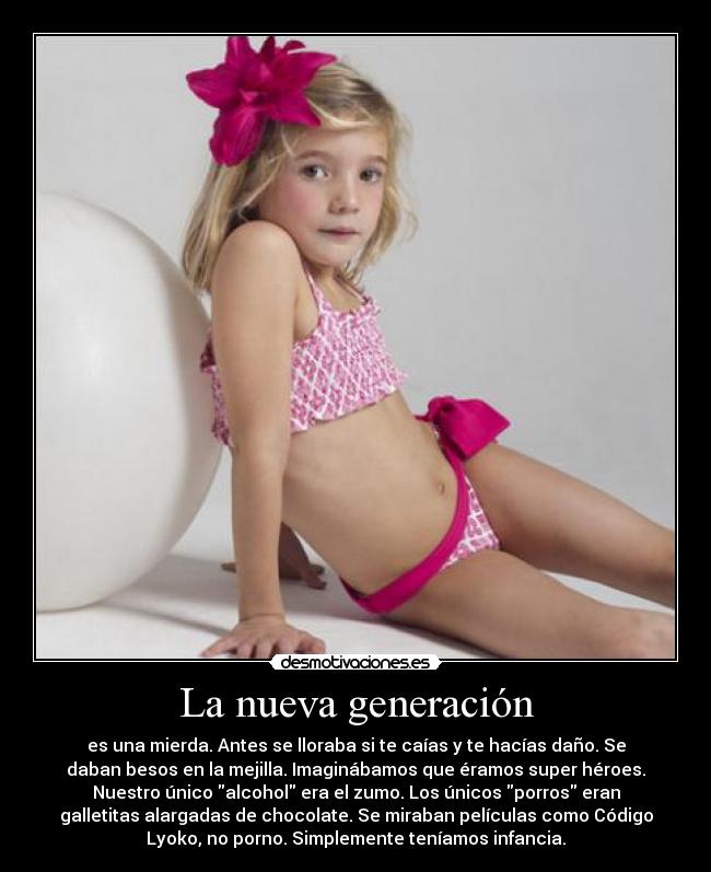 La nueva generación - es una mierda. Antes se lloraba si te caías y te hacías daño. Se
daban besos en la mejilla. Imaginábamos que éramos super héroes.
Nuestro único alcohol era el zumo. Los únicos porros eran
galletitas alargadas de chocolate. Se miraban películas como Código
Lyoko, no porno. Simplemente teníamos infancia.