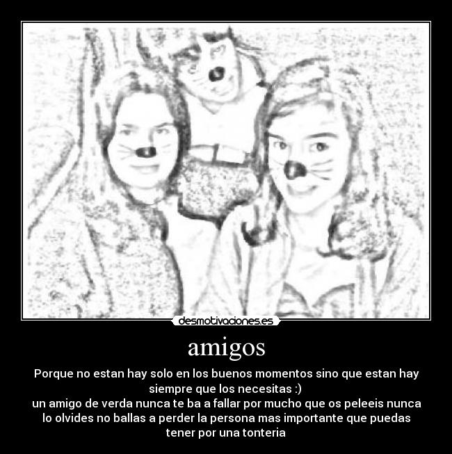 amigos - Porque no estan hay solo en los buenos momentos sino que estan hay
siempre que los necesitas :)
un amigo de verda nunca te ba a fallar por mucho que os peleeis nunca
lo olvides no ballas a perder la persona mas importante que puedas
tener por una tonteria