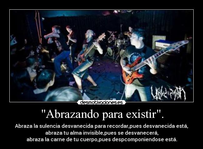 Abrazando para existir. - Abraza la sulencia desvanecida para recordar,pues desvanecida está,
abraza tu alma invisible,pues se desvanecerá,
abraza la carne de tu cuerpo,pues despcomponiendose está.